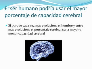 El ser humano podría usar el mayor
porcentaje de capacidad cerebral
 Si porque cada vez mas evoluciona el hombre y entre
mas evoluciona el porcentaje cerebral seria mayor o
menor capacidad cerebral
 
