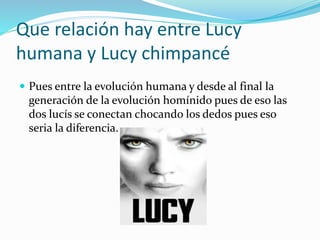 Que relación hay entre Lucy
humana y Lucy chimpancé
 Pues entre la evolución humana y desde al final la
generación de la evolución homínido pues de eso las
dos lucís se conectan chocando los dedos pues eso
seria la diferencia.
 