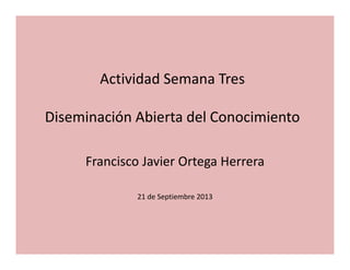 Actividad Semana Tres
Diseminación Abierta del Conocimiento
Francisco Javier Ortega Herrera
21 de Septiembre 2013 
 
