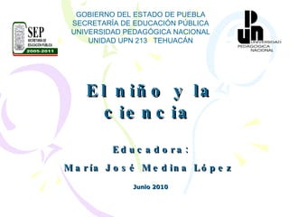 El niño y la ciencia   Educadora: María José Medina López   Junio 2010 GOBIERNO DEL ESTADO DE PUEBLA SECRETARÍA DE EDUCACIÓN PÚBLICA UNIVERSIDAD PEDAGÓGICA NACIONAL UNIDAD UPN 213  TEHUACÁN 