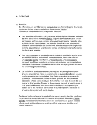 6. SERVIDOR



A. Función:
   En informática, un servidor es una computadora que, formando parte de una red,
   provee servicios a otras computadoras denominadas clientes.
   También se suele denominar con la palabra servidor a:

      Una aplicación informática o programa que realiza algunas tareas en beneficio
       de otras aplicaciones llamadas clientes. Algunos servicios habituales son los
       servicios de archivos, que permiten a los usuarios almacenar y acceder a los
       archivos de una computadora y los servicios de aplicaciones, que realizan
       tareas en beneficio directo del usuario final. Este es el significado original del
       término. Es posible que un ordenador cumpla simultáneamente las funciones
       de cliente y de servidor.

      Una computadora en la que se ejecuta un programa que realiza alguna tarea
       en beneficio de otras aplicaciones llamadas clientes, tanto si se trata de
       un ordenador central (mainframe), unminiordenador, una computadora
       personal, una PDA o un sistema embebido; sin embargo, hay computadoras
       destinadas únicamente a proveer los servicios de estos programas: estos son
       los servidores por antonomasia.

      Un servidor no es necesariamente una máquina de última generación de
       grandes proporciones, no es necesariamente un superordenador; un servidor
       puede ser desde una computadora vieja, hasta una máquina sumamente
       potente (ej.: servidores web, bases de datos grandes, etc. Procesadores
       especiales y hasta varios terabytes de memoria). Todo esto depende del uso
       que se le dé al servidor. Si usted lo desea, puede convertir al equipo desde el
       cual usted está leyendo esto en un servidor instalando un programa que
       trabaje por la red y a la que los usuarios de su red ingresen a través de un
       programa de servidor web como Apache.


  Por lo cual podemos llegar a la conclusión de que un servidor también puede ser
  un proceso que entrega información o sirve a otro proceso. El modelo Cliente-
  servidor no necesariamente implica tener dos ordenadores, ya que un proceso
  cliente puede solicitar algo como una impresión a un proceso servidor en un
  mismo ordenador.
 