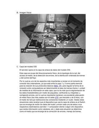 B. Imagen física:




C. Capa del modelo OSI
   El servidor opera en la capa de enlace de datos del modelo OSI.
   Esta capa se ocupa del direccionamiento físico, de la topología de la red, del
   acceso al medio, de la detección de errores, de la distribución ordenada de tramas
   y del control del flujo.
   Por lo cual es uno de los aspectos más importantes a revisar en el momento de
   conectar dos ordenadores, ya que está entre la capa 1 y 3 como parte esencial
   para la creación de sus protocolos básicos (MAC, IP), para regular la forma de la
   conexión entre computadoras así determinando el paso de tramas (trama = unidad
   de medida de la información en esta capa, que no es más que la segmentación de
   los datos trasladándolos por medio de paquetes), verificando su integridad, y
   corrigiendo errores, por lo cual es importante mantener una excelente adecuación
   al medio físico (los más usados son el cable UTP, par trenzado o de 8 hilos), con
   el medio de red que redirecciona las conexiones mediante un router. Dadas estas
   situaciones cabe recalcar que el dispositivo que usa la capa de enlace es el Switch
   que se encarga de recibir los datos del router y enviar cada uno de estos a sus
   respectivos destinatarios (servidor -> computador cliente o algún otro dispositivo
   que reciba información como celulares, etc.), dada esta situación se determina
   como el medio que se encarga de la corrección de errores, manejo de tramas,
 