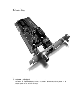 B. Imagen física:




C. Capa de modelo OSI
   La tarjeta de red en el modelo OSI corresponde a la capa de enlace porque es la
   que se encarga del acceso al medio.
 