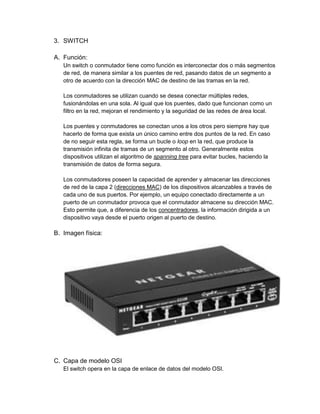 3. SWITCH

A. Función:
   Un switch o conmutador tiene como función es interconectar dos o más segmentos
   de red, de manera similar a los puentes de red, pasando datos de un segmento a
   otro de acuerdo con la dirección MAC de destino de las tramas en la red.

   Los conmutadores se utilizan cuando se desea conectar múltiples redes,
   fusionándolas en una sola. Al igual que los puentes, dado que funcionan como un
   filtro en la red, mejoran el rendimiento y la seguridad de las redes de área local.

   Los puentes y conmutadores se conectan unos a los otros pero siempre hay que
   hacerlo de forma que exista un único camino entre dos puntos de la red. En caso
   de no seguir esta regla, se forma un bucle o loop en la red, que produce la
   transmisión infinita de tramas de un segmento al otro. Generalmente estos
   dispositivos utilizan el algoritmo de spanning tree para evitar bucles, haciendo la
   transmisión de datos de forma segura.

   Los conmutadores poseen la capacidad de aprender y almacenar las direcciones
   de red de la capa 2 (direcciones MAC) de los dispositivos alcanzables a través de
   cada uno de sus puertos. Por ejemplo, un equipo conectado directamente a un
   puerto de un conmutador provoca que el conmutador almacene su dirección MAC.
   Esto permite que, a diferencia de los concentradores, la información dirigida a un
   dispositivo vaya desde el puerto origen al puerto de destino.

B. Imagen física:




C. Capa de modelo OSI
   El switch opera en la capa de enlace de datos del modelo OSI.
 