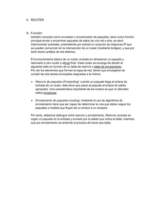 4. ROUTER



A. Función:
   también conocido como enrutador o encaminador de paquetes, tiene como función
   principal enviar o encaminar paquetes de datos de una red a otra, es decir,
   interconectar subredes, entendiendo por subred un conjunto de máquinas IP que
   se pueden comunicar sin la intervención de un router (mediante bridges), y que por
   tanto tienen prefijos de red distintos.

   El funcionamiento básico de un router consiste en almacenar un paquete y
   reenviarlo a otro router o alhost final. Cada router se encarga de decidir el
   siguiente salto en función de su tabla de reenvío o tabla de enrutamiento.
   Por ser los elementos que forman la capa de red, tienen que encargarse de
   cumplir las dos tareas principales asignadas a la misma:

      Reenvío de paquetes (Forwarding): cuando un paquete llega al enlace de
       entrada de un router, éste tiene que pasar el paquete al enlace de salida
       apropiado. Una característica importante de los routers es que no difunden
       tráfico broadcast.

      Enrutamiento de paquetes (routing): mediante el uso de algoritmos de
       enrutamiento tiene que ser capaz de determinar la ruta que deben seguir los
       paquetes a medida que fluyen de un emisor a un receptor.

   Por tanto, debemos distinguir entre reenvío y enrutamiento. Reenvío consiste en
   coger un paquete en la entrada y enviarlo por la salida que indica la tabla, mientras
   que por enrutamiento se entiende el proceso de hacer esa tabla.
 