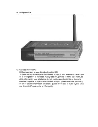 B. Imagen física:




C. Capa del modelo OSI
   El Ruter opera en la capa de red del modelo OSI.
    El router trabaja en la capa de red ósea en la capa 3, mira tenemos la capa 1 que
   es la encargada de el cableado, hubs y todo eso, por eso se llama capa física, de
   allí la información pasa a la tarjeta de red, switchs, puentes donde se tiene una
   dirección propia de la tarjeta de red esta es la capa2 que es de enlace de datos, y
   de allí se pasa la información a la capa 3 que es donde está el router y ya se utiliza
   una dirección IP para enviar la información.
 