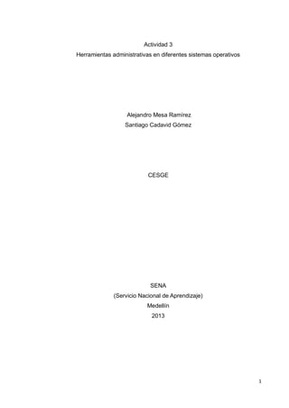 Actividad 3
Herramientas administrativas en diferentes sistemas operativos




                   Alejandro Mesa Ramírez
                  Santiago Cadavid Gómez




                           CESGE




                            SENA
              (Servicio Nacional de Aprendizaje)
                          Medellín
                            2013




                                                                 1
 