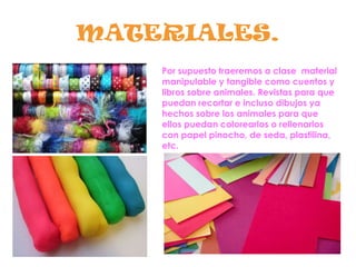 MATERIALES.
Por supuesto traeremos a clase material
manipulable y tangible como cuentos y
libros sobre animales. Revistas para que
puedan recortar e incluso dibujos ya
hechos sobre los animales para que
ellos puedan colorearlos o rellenarlos
con papel pinocho, de seda, plastilina,
etc.
 