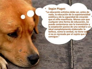 APROXIMACIÓN CONCEPTUAL.• Según Piaget:
“La educación artística debe ser, antes de
nada, la educación de la espontaneidad
estética y de la capacidad de creación
que el niño manifiesta. Menos aún que
cualquier otra forma de educación, no
puede contentarse con la transmisión y
la aceptación pasiva de una verdad o un
ideal completamente elaborado: la
belleza, como la verdad, no tiene valor
si no es recreada por el sujeto que la
consigue.”
 