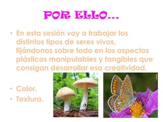 POR ELLO…
• En esta sesión voy a trabajar los
distintos tipos de seres vivos,
fijándonos sobre todo en los aspectos
plásticos manipulables y tangibles que
consigan desarrollar esa creatividad.
• Color.
• Textura.
 