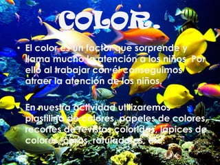 • el color es un factor que sorprende y llama
mucho la atención a los niños. Por ello al
trabajar con él conseguimos atraer la atención
de los niños.
• En nuestra actividad utilizaremos plastilina de
colores, papeles de colores, recortes de
revistas coloridas, lápices de colores, ceras,
rotuladores, etc.
• El color es un factor que sorprende y
llama mucho la atención a los niños. Por
ello al trabajar con él conseguimos
atraer la atención de los niños.
• En nuestra actividad utilizaremos
plastilina de colores, papeles de colores,
recortes de revistas coloridas, lápices de
colores, ceras, rotuladores, etc.
COLOR.
 