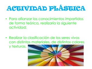 ACTIVIDAD PLÁSTICA
• Para afianzar los conocimientos impartidos
de forma teórica, realizaría la siguiente
actividad:
• Realizar la clasificación de los seres vivos
con distintos materiales, de distintos colores
y texturas.
 