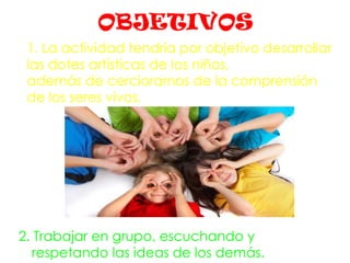 OBJETIVOS
2. Trabajar en grupo, escuchando y
respetando las ideas de los demás.
1. La actividad tendría por objetivo desarrollar
las dotes artísticas de los niños,
además de cerciorarnos de la comprensión
de los seres vivos.
 