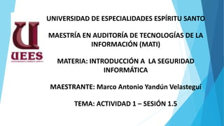 UNIVERSIDAD DE ESPECIALIDADES ESPÍRITU SANTO
MAESTRÍA EN AUDITORÍA DE TECNOLOGÍAS DE LA
INFORMACIÓN (MATI)
MATERIA: INTRODUCCIÓN A LA SEGURIDAD
INFORMÁTICA
MAESTRANTE: Marco Antonio Yandún Velasteguí
TEMA: ACTIVIDAD 1 – SESIÓN 1.5
 