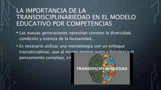 LA IMPORTANCIA DE LA
TRANSDISCIPLINARIEDAD EN EL MODELO
EDUCATIVO POR COMPETENCIAS
• Las nuevas generaciones necesitan conocer la diversidad,
condición y esencia de la humanidad.
• Es necesario utilizar una metodología con un enfoque
transdisciplinar, que al mismo tiempo nutra y fortalezca el
pensamiento complejo, crítico y creativo (SEP 2010).
 