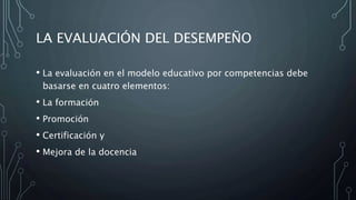 LA EVALUACIÓN DEL DESEMPEÑO
• La evaluación en el modelo educativo por competencias debe
basarse en cuatro elementos:
• La formación
• Promoción
• Certificación y
• Mejora de la docencia
 