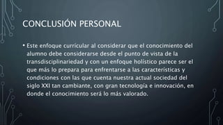 CONCLUSIÓN PERSONAL
• Este enfoque currícular al considerar que el conocimiento del
alumno debe considerarse desde el punto de vista de la
transdisciplinariedad y con un enfoque holístico parece ser el
que más lo prepara para enfrentarse a las características y
condiciones con las que cuenta nuestra actual sociedad del
siglo XXI tan cambiante, con gran tecnología e innovación, en
donde el conocimiento será lo más valorado.
 