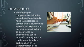 DESARROLLO
• El enfoque por
competencias vislumbra
una educación orientada
hacia las necesidades,
centrada en el alumno que
aprende, en explotar sus
talentos y capacidades, y
en desarrollar su
personalidad con la
intención de mejorar sus
condiciones de vida y
participación en la
transformación de la
 