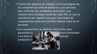 • El principal objetivo de trabajar con el paradigma de
las competencias está en preparar a una persona
para enfrentar los problemas principales que
requiere esta sociedad actual del siglo XXI, la cuál se
caracteriza por requerir una gran diversidad de
competencias tanto en el ámbito laboral como en el
personal
• Las competencias se deberán desarrollar para
garantizar la calidad de vida de la nueva humanidad,
y no estar en función exclusiva del aparato
productivo (Coll 2007).
 