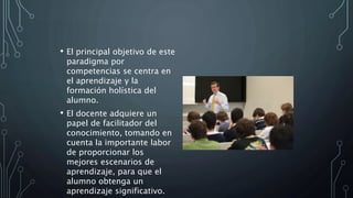 • El principal objetivo de este
paradigma por
competencias se centra en
el aprendizaje y la
formación holística del
alumno.
• El docente adquiere un
papel de facilitador del
conocimiento, tomando en
cuenta la importante labor
de proporcionar los
mejores escenarios de
aprendizaje, para que el
alumno obtenga un
aprendizaje significativo.
 