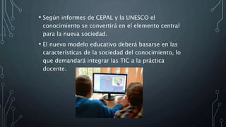 • Según informes de CEPAL y la UNESCO el
conocimiento se convertirá en el elemento central
para la nueva sociedad.
• El nuevo modelo educativo deberá basarse en las
características de la sociedad del conocimiento, lo
que demandará integrar las TIC a la práctica
docente.
 