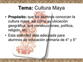 Tema: Cultura Maya
• Propósito: que los alumnos conozcan la
  cultura maya, así como su ubicación
  geográfica, sus construcciones, política,
  religión, etc.
• Esta actividad esta adecuada para
  alumnos de educación primaria de 4° y 5°
 