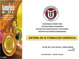UNIVERSIDAD FERMÍN TORO
VICE-RECTORADO ACADÉMICO
DECANATO DE INVESTIGACIÓN Y POSTGRADO
MAESTRÍA DE GERENCIA EMPRESARIAL

SISTEMA DE IN FORMACION GERENCIAL

AUTOR: ING. LADY NATHALY, ARIAS VARGAS
C.I.
16.218.877
SAN CRISTOBAL – ESTADO TACHIRA

 