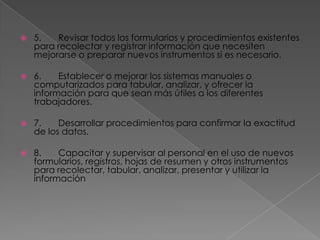    5.   Revisar todos los formularios y procedimientos existentes
    para recolectar y registrar información que necesiten
    mejorarse o preparar nuevos instrumentos si es necesario.

   6.    Establecer o mejorar los sistemas manuales o
    computarizados para tabular, analizar, y ofrecer la
    información para que sean más útiles a los diferentes
    trabajadores.

   7.    Desarrollar procedimientos para confirmar la exactitud
    de los datos.

   8.    Capacitar y supervisar al personal en el uso de nuevos
    formularios, registros, hojas de resumen y otros instrumentos
    para recolectar, tabular, analizar, presentar y utilizar la
    información
 
