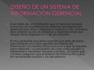    Si se habla de una institución que no tiene los recursos
    humanos con experiencia en sistemas de información
    gerencial que desea organizar o mejorar su SIG, es buena
    idea solicitar ayuda de personas u organizaciones que
    tengan dicha experiencia o de un consultor.

   Es muy probable que éstas seguirán una serie de pasos
    para obtener una visión general del sistema de
    información, la manera cómo funciona y qué se requiere
    para mejorarlo. Los resultados de cada paso ayudan a
    determinar si necesitan hacerse cambios, así como qué
    cambios aseguran que el sistema de información cubre
    las necesidades propias y las del persona
 