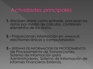 1.-Reciben datos como entrada, procesan los
   datos por medio de cálculos, combinan
   elementos de los datos.

2.- Proporcionan información en MANUALES
   electromecánicos y computarizados

3.- SISTEMAS DE INFORMACION DE PROCEDIMIENTOS
   de Procesamiento de Transacciones,
   Sistema de Información para
   Administradores, Sistema de Información de
   Informes Financieros Externos.
 