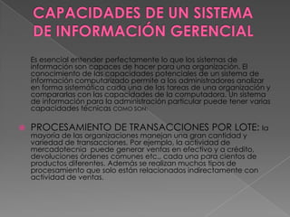 Es esencial entender perfectamente lo que los sistemas de
    información son capaces de hacer para una organización. El
    conocimiento de las capacidades potenciales de un sistema de
    información computarizado permite a los administradores analizar
    en forma sistemática cada una de las tareas de una organización y
    compararlas con las capacidades de la computadora. Un sistema
    de información para la administración particular puede tener varias
    capacidades técnicas COMO SON:

   PROCESAMIENTO DE TRANSACCIONES POR LOTE: la
    mayoría de las organizaciones manejan una gran cantidad y
    variedad de transacciones. Por ejemplo, la actividad de
    mercadotecnia puede generar ventas en efectivo y a crédito,
    devoluciones órdenes comunes etc., cada una para cientos de
    productos diferentes. Además se realizan muchos tipos de
    procesamiento que solo están relacionados indirectamente con
    actividad de ventas.
 