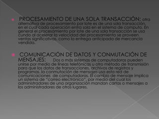    PROCESAMIENTO DE UNA SOLA TRANSACCIÓN: otra
    alternativa de procesamiento por lote es de una sola transacción,
    en el cual cada operación entra sola en el sistema de computo. En
    general el procesamiento por lote de una sola transacción se usa
    cundo al acelerar la velocidad del procesamiento se proveen
    ventas significativas, como la entrega anticipada de mercancía
    vendida.


   COMUNICACIÓN DE DATOS Y CONMUTACIÓN DE
    MENSAJES: Dos o más sistemas de computadoras pueden
    unirse por medio de líneas telefónicas u otro método de transmisión
    para que los datos de transacciones, archivos de registros y
    programas. la conmutación de mensajes usa esta red de
    comunicaciones de computadoras. El cambio de mensaje implica
    un sistema de “correo electrónico“, por medio del cual los
    administradores de una organización mandan cartas o mensajes a
    los administradores de otros lugares.
 