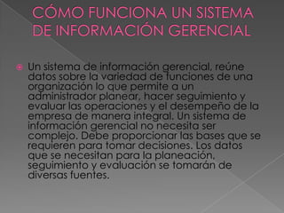   Un sistema de información gerencial, reúne
    datos sobre la variedad de funciones de una
    organización lo que permite a un
    administrador planear, hacer seguimiento y
    evaluar las operaciones y el desempeño de la
    empresa de manera integral. Un sistema de
    información gerencial no necesita ser
    complejo. Debe proporcionar las bases que se
    requieren para tomar decisiones. Los datos
    que se necesitan para la planeación,
    seguimiento y evaluación se tomarán de
    diversas fuentes.
 