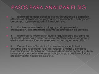    1.     Identificar a todos aquellos que están utilizando o deberían
    utilizar los distintos tipos de información (profesionales, trabajadores
    de campo, supervisores, administradores, etc.)

   2.   Establecer los objetivos a largo y corto plazo de la
    organización, departamento o punto de prestación de servicios.

   3.    Identificar la información que se requiere para ayudar a las
    diferentes personas a desempeñarse efectiva y eficientemente, y
    eliminar la información que se recolecta pero que no se utiliza.

   4.    Determinar cuáles de los formularios y procedimientos
    actuales para recolectar, registrar, tabular, analizar y brindar la
    información, son sencillos, no requieren demasiado tiempo y cubren
    las necesidades de los diferentes trabajadores, y qué formularios y
    procedimientos necesitan mejorarse.
 