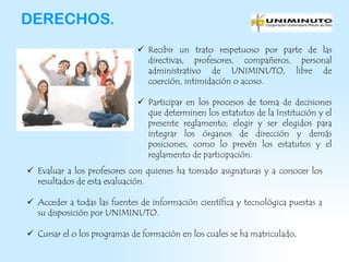 DERECHOS.
                              Recibir un trato respetuoso por parte de las
                               directivas, profesores, compañeros, personal
                               administrativo de UNIMINUTO, libre de
                               coerción, intimidación o acoso.

                              Participar en los procesos de toma de decisiones
                               que determinen los estatutos de la Institución y el
                               presente reglamento; elegir y ser elegidos para
                               integrar los órganos de dirección y demás
                               posiciones, como lo prevén los estatutos y el
                               reglamento de participación.
 Evaluar a los profesores con quienes ha tomado asignaturas y a conocer los
  resultados de esta evaluación.

 Acceder a todas las fuentes de información científica y tecnológica puestas a
  su disposición por UNIMINUTO.

 Cursar el o los programas de formación en los cuales se ha matriculado.
 