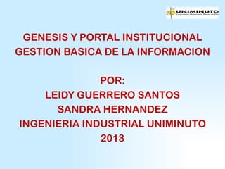 GENESIS Y PORTAL INSTITUCIONAL
GESTION BASICA DE LA INFORMACION

              POR:
    LEIDY GUERRERO SANTOS
      SANDRA HERNANDEZ
INGENIERIA INDUSTRIAL UNIMINUTO
              2013
 