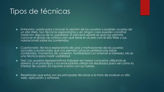 Tipos de técnicas
 Entrevista: usada para conocer la opinión de los usuarios o posibles usuarios de
un sitio Web. Son técnicas exploratorias y en ningún caso pueden constituir
medición alguna de la usabilidad. El principal aporte es que nos permite
conocer el grado de satisfacción que tiene el usuario con el sitio Web y sus
valoraciones sobre los contenidos.
 Cuestionario: técnica exploratoria de usos y motivaciones de los usuarios
actuales o potenciales que nos permite conocer preferencias sobre
contenidos, momentos de conexión, familiaridad con Internet e intereses. No es
una técnica para medir usabilidad.
 Test: Los usuarios representativos trabajan en tareas concretas utilizando el
sistema (o el prototipo) y los evaluadores utilizan los resultados para ver cómo la
interfaz de usuario da soporte a estos con sus tareas.
 Resaltando que estas son las principales técnicas a la hora de evaluar un sitio
web, aplicación y software.
 