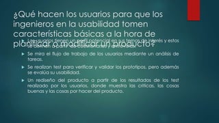 ¿Qué hacen los usuarios para que los
ingenieros en la usabilidad tomen
características básicas a la hora de
planificar o modificar un producto?
 Los usuarios tienen un perfil potencial en sus temas de interés y estos
se definen a partir de cuestionarios y entrevistas.
 Se mira el flujo de trabajo de los usuarios mediante un análisis de
tareas.
 Se realizan test para verificar y validar los prototipos, pero además
se evalúa su usabilidad.
 Un rediseño del producto a partir de los resultados de los test
realizado por los usuarios, donde muestra las criticas, las cosas
buenas y las cosas por hacer del producto.
 