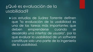 ¿Qué es evaluación de la
usabilidad?
Los estudios de Suárez Torrente definen
que "la evaluación de la usabilidad es
una de las tareas más importantes que
deben emprenderse cuando se
desarrolla una interfaz de usuario", por lo
que evaluar la usabilidad de un software
constituye solo una parte de la ingeniería
de la usabilidad.
 