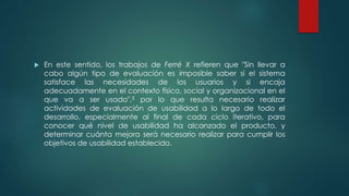  En este sentido, los trabajos de Ferré X refieren que "Sin llevar a
cabo algún tipo de evaluación es imposible saber si el sistema
satisface las necesidades de los usuarios y si encaja
adecuadamente en el contexto físico, social y organizacional en el
que va a ser usado",3 por lo que resulta necesario realizar
actividades de evaluación de usabilidad a lo largo de todo el
desarrollo, especialmente al final de cada ciclo iterativo, para
conocer qué nivel de usabilidad ha alcanzado el producto, y
determinar cuánta mejora será necesario realizar para cumplir los
objetivos de usabilidad establecido.
 