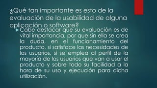 ¿Qué tan importante es esto de la
evaluación de la usabilidad de alguna
aplicación o software?
Cabe destacar que su evaluación es de
vital importancia, por que sin ella se crea
la duda, en el funcionamiento del
producto, si satisface las necesidades de
los usuarios, si se emplea al perfil de la
mayoría de los usuarios que van a usar el
producto y sobre todo su facilidad a la
hora de su uso y ejecución para dicha
utilización.
 