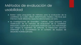 Métodos de evaluación de
usabilidad
 Existen varias propuestas de métodos para la evaluación de la
usabilidad, los cuales utilizan determinados medios y técnicas que
intentan medir diferentes aspectos relacionados con esta.
 las investigaciones de Granollers i Saltiveri, quien propone una
clasificación de los métodos de evaluación de la usabilidad,
elaborado a partir de la propuesta realizada por una metodología
que integra la ingeniería de software, la interacción persona-
ordenador y la accesibilidad en el contexto de equipos de
desarrollo multidisciplinares.
 