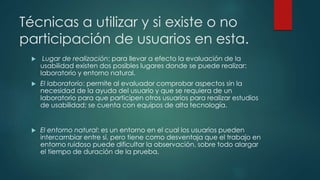 Técnicas a utilizar y si existe o no
participación de usuarios en esta.
 Lugar de realización: para llevar a efecto la evaluación de la
usabilidad existen dos posibles lugares donde se puede realizar:
laboratorio y entorno natural.
 El laboratorio: permite al evaluador comprobar aspectos sin la
necesidad de la ayuda del usuario y que se requiera de un
laboratorio para que participen otros usuarios para realizar estudios
de usabilidad; se cuenta con equipos de alta tecnología.
 El entorno natural: es un entorno en el cual los usuarios pueden
intercambiar entre sí, pero tiene como desventaja que el trabajo en
entorno ruidoso puede dificultar la observación, sobre todo alargar
el tiempo de duración de la prueba.
 