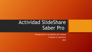 Actividad SlideShare
Saber Pro
Introducción a la Gestión de Calidad
Cristian D. Guerrero
UCN
 