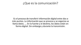 ¿Que es la comunicación?
Es el proceso de transferir información digital entre dos o
más puntos. La información que se procesa y se organiza se
llama datos. ... En la fuente y el destino, los datos están en
forma digital. Sin embargo y durante la transmisión.
 