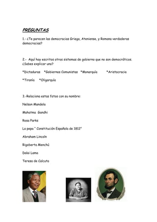 PREGUNTAS
1.- ¿Te parecen las democracias Griega, Ateniense, y Romana verdaderas
democracias?
2.- Aquí hay escritos otros sistemas de gobierno que no son democráticos.
¿Sabes explicar uno?
*Dictaduras *Gobiernos Comunistas *Monarquía *Aristocracia
*Tiranía *Oligarquía
3.-Relaciona estas fotos con su nombre:
Nelson Mandela
Mahatma Gandhi
Rosa Parks
La pepa “ Constitución Española de 1812”
Abraham Lincoln
Rigoberta Menchú
Dalai Lama
Teresa de Calcuta
 