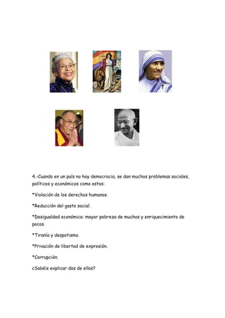 4.-Cuando en un país no hay democracia, se dan muchos problemas sociales,
políticos y económicos como estos:
*Violación de los derechos humanos.
*Reducción del gasto social.
*Desigualdad económica: mayor pobreza de muchos y enriquecimiento de
pocos.
*Tiranía y despotismo.
*Privación de libertad de expresión.
*Corrupción.
¿Sabéis explicar dos de ellos?
 