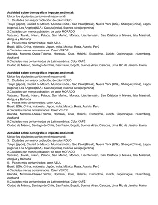 Actividad sobre demografía e impacto ambiental:
Ubicar los siguientes puntos en el mapamundi:
1. Ciudades con mayor población: de color ROJO
Tokyo (japon), Ciudad de Mexico, Mumbai (india), Sao Paulo(Brasil), Nueva York (USA), Shangai(China), Lagos
(nigeria), Los Angeles(USA), Calcuta(india), Buenos Aires(argentina)
2.Ciudades con menos población: de color MORADO
Vaticano, Tuvalu, Nauru, Palaos, San Marino, Mónaco, Liechtenstein, San Cristóbal y Nieves, Isla Marshall,
Antigua y Barbuda
3. Países mas contaminados: color AZUL
Brasil, USA, China, Indonesia, Japon, India, Mexico, Rusia, Austria, Perú
4.Ciudades menos contaminados: Color VERDE
Islandia, Montreal-Otawa-Toronto, Honolulu, Oslo, Helsinki, Estocolmo, Zurich, Copenhague, Nuremberg,
Auckland
5.Ciudades mas contaminadas de Latinoamérica: Color CAFÉ
Ciudad de México, Santiago de Chile, Sao Paulo, Bogotá, Buenos Aires, Caracas, Lima, Rio de Janeiro, Haina
Actividad sobre demografía e impacto ambiental:
Ubicar los siguientes puntos en el mapamundi:
2. Ciudades con mayor población: de color ROJO
Tokyo (japon), Ciudad de México, Mumbai (india), Sao Paulo(Brasil), Nueva York (USA), Shangai(China), Lagos
(nigeria), Los Angeles(USA), Calcuta(india), Buenos Aires(argentina)
2.Ciudades con menos población: de color MORADO
Vaticano, Tuvalu, Nauru, Palaos, San Marino, Monaco, Liechtenstein, San Cristobal y Nieves, Isla Marshall,
Antigua y Barbuda
4. Paises mas contaminados: color AZUL
Brasil, USA, China, Indonesia, Japon, India, Mexico, Rusia, Austria, Peru
4.Ciudades menos contaminados: Color VERDE
Islandia, Montreal-Otawa-Toronto, Honolulu, Oslo, Helsinki, Estocolmo, Zurich, Copenhague, Nuremberg,
Auckland
5.Ciudades mas contaminadas de Latinoamérica: Color CAFÉ
Ciudad de México, Santiago de Chile, Sao Paulo, Bogotá, Buenos Aires, Caracas, Lima, Rio de Janeiro, Haina
Actividad sobre demografía e impacto ambiental:
Ubicar los siguientes puntos en el mapamundi:
3. Ciudades con mayor población: de color ROJO
Tokyo (japon), Ciudad de Mexico, Mumbai (india), Sao Paulo(Brasil), Nueva York (USA), Shangai(China), Lagos
(nigeria), Los Angeles(USA), Calcuta(india), Buenos Aires(argentina)
2.Ciudades con menos población: de color MORADO
Vaticano, Tuvalu, Nauru, Palaos, San Marino, Mónaco, Liechtenstein, San Cristóbal y Nieves, Isla Marshall,
Antigua y Barbuda
5. Países más contaminados: color AZUL
Brasil, USA, China, Indonesia, Japón, India, México, Rusia, Austria, Perú
4.Ciudades menos contaminados: Color VERDE
Islandia, Montreal-Otawa-Toronto, Honolulu, Oslo, Helsinki, Estocolmo, Zurich, Copenhague, Nuremberg,
Auckland
5.Ciudades más contaminadas de Latinoamérica: Color CAFÉ
Ciudad de México, Santiago de Chile, Sao Paulo, Bogotá, Buenos Aires, Caracas, Lima, Rio de Janeiro, Haina

 