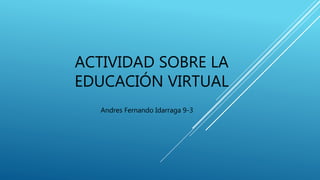 ACTIVIDAD SOBRE LA
EDUCACIÓN VIRTUAL
Andres Fernando Idarraga 9-3
 