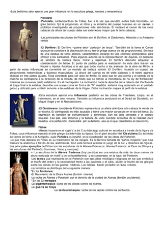 -Esta bellísima obra ejerció una gran influencia en la escultura griega, romana y renacentista.
Policleto
-Policleto, contemporáneo de Fidias, fue, a la vez que escultor -sobre todo broncista-, un
gran teórico: fijó la proporción, el ritmo y la simetría del cuerpo humano en un canon o
prototipo investigando las proporciones más armónicas. Él instauró el canon de las siete
cabezas (la altura del cuerpo debe ser siete veces mayor que la de la cabeza).
-Las principales esculturas de Policleto son el Doríforo, el Diadumeno, Héracles y la Amazona
herida.
-El Doríforo: El Doríforo –quiere decir “portador de lanza”. También se la llama el Canon
(porque se considera la plasmación de su teoría griega acerca de las proporciones). Se trata
de una estatua de tema atlético, característico encargo de una clientela aristocrática para
ofrecer a los santuarios. Para algunos autores es la representación de Aquiles. El desnudo
es símbolo de belleza física, moral y espiritual. El hombre desnudo adquiere la
consideración de héroe. El punto de partida para la realización de esta obra fueron los
Kouroi y Apolos Arcaicos a la vez que debe mucho a los avances de la obra de Mirón, a
partir de estas influencias se convertirá en un modelo de belleza varonil. El Dorífero muestra un cuerpo de
proporciones matemáticas y vigorosa musculatura. La altura del cuerpo es de siete cabezas y el rostro aparece
dividido en tres partes iguales. Está concebido para ser visto de frente. El peso cae en una pierna y el sentido de la
marcha se contrapone a la dirección de la mirada, de modo que se rompe la monoton ía de “la ley de frontalidad”
mientras se conserva cierto estatismo. Es el contraposto. La inclinación hacia la derecha de la cabeza del Doríforo da
el toque final a la estatua; describe una suave curva en forma de "S" invertida, sistema muy apreciado en el período
gótico y utilizado para conferir armonía a las estatuas de la Virgen. Dicha inclinación mejora el perfil de la estatua.
-Esta escultura ejerció una influencia posterior en las obras de Praxiteles, Lisipo, en el
Helenismo, en el arte romano. También su influencia perdurará en el David de Donatello, en
Miguel Angel y en el Neoclasicismo.
-El Diadúmeno, también de Polícleto representa a un atleta atándose a la cabeza la venda de
la victoria. El contraposto es más acusado y tiene una mayor curvatura en el eje del torso. Su
expresión es también de concentración y serenidad, con los ojos cerrados y el cuerpo
relajado. Esa paz, esa armonía y la belleza de unos cuerpos extraídos de la realidad pero
llevados a la perfección, divinizados por su belleza, eso es lo que caracteriza al clasicismo.
Fidias
-Atenas impone en el siglo V a de C su liderazgo cultural en escultura a través de la figura de
Fidias, cuya influencia marcará el arte griego durante toda su época. Es el gran escultor del Clasicismo.Su actividad
se centra en torno a la Acrópolis, pues Pericles lo convirtió en el coordinador de las obras del Partenón.
-Lo que más destaca en Fidias es su tratamiento de los ropajes. Es la técnica llamada de “paños mojados” que deja
traslucir la anatomía a través de las vestimentas. Con esta técnica acentúa el juego de la luz y dinamiza las figuras.
Los principales ejemplos de Fidias son las esculturas de la Atenea Promacos, Atenea Partenos, el Zeus de Olimpia y
las esculturas del Partenón (frontones, frisos y metopas).
← La escultura de la Atenea Partenos (hoy perdida) era una estatua de más de doce metros de
altura realizada en marfil y oro (crisoelefantina) y se conservaba en la naos del Partenón.
-Los temas que representa en el Partenón son episodios mitológico-religiosos en los que simboliza
el triunfo del orden y la racionalidad frente a las pasiones y el caos, aluden al triunfo de los griegos
sobre los persas en las guerras médicas. Los relieves fueron pintados en vivos colores.
-La temática se distribuye de la siguiente manera:
*En los frontones:
-El Nacimiento de la Diosa Atenea (frontón oriental)
-La lucha de Atenea y Poseidón por el dominio de la ciudad de Atenas (frontón occidental).
* En las 92 metopas:
-La gigantomaquia: lucha de los dioses contra los titanes.
-La guerra de Troya
-La centauromaquia: lucha de los lapitas contra los centauros.
 